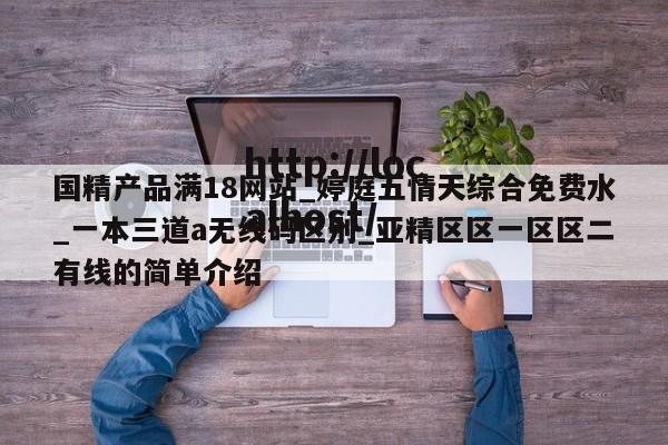 国精产品满18网站_婷庭五情天综合免费水_一本三道a无线码区别_亚精区区一区区二有线的简单介绍