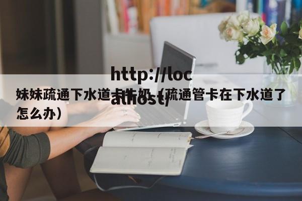 妹妹疏通下水道卡牛奶（疏通管卡在下水道了怎么办）