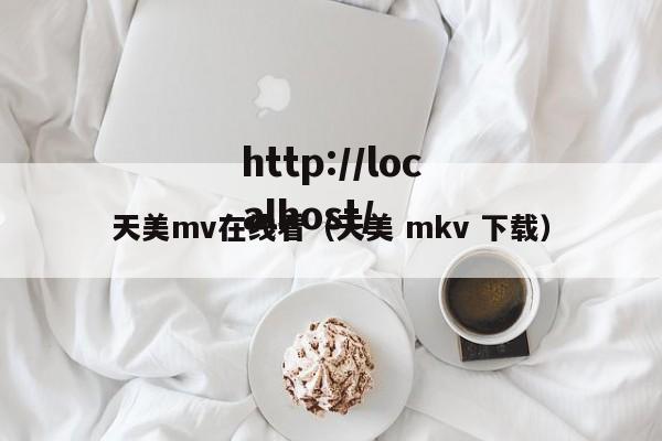 天美mv在线看（天美 mkv 下载）