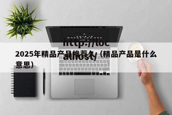 2025年精品产品推荐久（精品产品是什么意思）